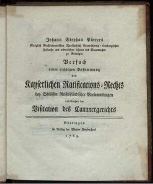 Johann Stephan Pütters Königlich Großbritannischen Churfürstlich Braunschweig-Lüneburgischen Hofraths und ordentlichen Lehrers des Staatsrechts zu Göttingen Versuch einer richtigen Bestimmung des Kayserlichen Ratifications-Rechts bey Schlüssen Reichsständischer Versammlungen insonderheit der Visitation des Cammergerichts