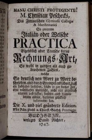 M. Christian Peschecks, Des Zittauischen Gymnasii Collegæ & Matthematici So genannte Italiän- oder Welsche Practica : Eigendlich aber Teutsche kurzte Rechnungs-Art ; So wohl in gantzen als auch gebrochenen Zahlen, welche So deutlich von Wort zu Wort beschrieben, und durch Exempel erkläret ...