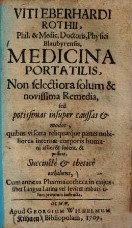 Viti Eberhardi Rothii, Phil. & Medic. Doctoris, Physici Blaubyrensis, Medicina Portatilis : Non selectiora solum & novissima Remedia, sed potissimas insuper caussas et modos quibus viscera reliquaeque partes nobiliores internae corporis humani affici & solent & possunt, Succinctè & theticè exhibens