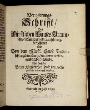Verwahrungs-Schrifft/ Des Fürstlichen Hauses Braunschweig Lüneburg-Braunschweig/ betreffendt Die Von dem Fürstl. Hause Braunschweig Lüneburg-Hannover verlangende Chur-Würde. Wie dieselbe Beym Käyserlichen Hofe den Actis publicis insinuiret worden : [Geben in dero Stadt Braunschweig den 11/21 Aug. 1692.]