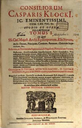 Consiliorum Casparis Klocki[i], IC. Eminentissimi, Com. Caes. Pal. &c. Studio Et Opera Collectorum Tomus ..., 1. In Quo SS. Caes. Maiest. Archi-Episcoporum, Electorum, Archi-Ducum, Principum, Comitum, Baronum, Civitatum Imperialium, &c. Reservata, ac Territorialia Superioritatis & Regalium, Primariarum Precum ... aliaque Terrestria & Fluvialia, nec non Episcopalia, Monasterialia ... aliaque qua Publicam qua Religiosam Pacem concernentia Iura, & Iurisdictionalia continentur: Omniaque ex D. Thomae Merckelbachii, D. Thomae Michaelis, p. m. & suis Ipsius manuscriptis, hactenus nunquam luci donatis. Singulari artificio, succincta methodo, & accurata styli elegantia, a paucis ICtis animadversa ... dilucide, nervose, & argute explicantur, absolvuntur, explanantur ...