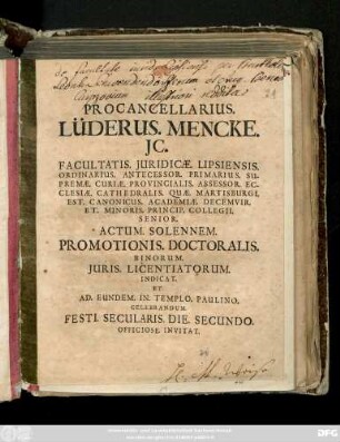 Procancellarius Lüderus. Mencke. JC. Facultatis. Juridicæ. Lipsiensis. Ordinarius. ... Actum. Solennem. Promotionis. Doctoralis. Binorum. Juris. Licentiatorum Indicat. Et Ad. Eundem. Templo. Paulino. Celebrandum. Festi. Secularis. Die. Secundo. Officiose. Invitat [Dab. Lipsiæ. Kalendis Decemb. An. MDCCIX.]