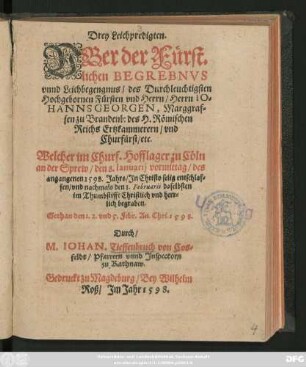 Drey Leichpredigten.|| VBer der Fürst=||lichen BEGREBNVS || ... des ... || Fürsten vnd Herrn ... IO=||HANNS GEORGEN, Marggraf=||fen zu Brandenb: des H. Römischen || Reichs Ertzkammerern/ vnd || Churfürst/ etc.|| ... Gethan den 1.2. vnd 5.Febr. An. Chri. 1598.|| Durch/|| M.IOHAN. Tieffenbruch von Cos=||feldt/ Pfarrern vnnd Jnspectorn || zu Rathnaw.||