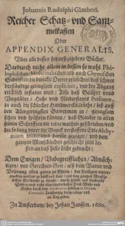 Reicher Schatz- und Sammelkasten Oder Appendix Generalis, Uber alle dessen heraußgegebene Bücher : Dardurch nicht allein in dessen so wohl Philophischen, Medicinalischen, alß auch Chymischen Schrifften die dunckle Oerter erleüchtet, daß schwer verständige genugsam expliciret, vnd der Abgang reichlich erstattet wird; Also daß Gelährt vnnd Vngelährt, Hohe vnd Niederstants Personen, ja auch die schlechte Handwercks-leüthe, biß auff den Allergeringsten Bawerman zu, genugsam sehen vnd spühren können, daß Glauber in allen seinen Schrifften die reine warheit geschrieben, vnd die so lang vnter die Banck verstossene Edle Alchymiam wiederumb herfür gezogen, vnd dem gantzen Menschlichen geschlecht zum besten an daß helle Licht gebracht