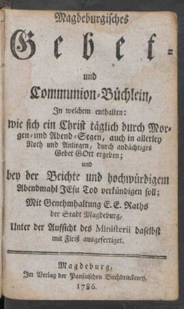 Magdeburgisches Gebet- und Communion-Büchlein, In welchem enthalten: wie sich ein Christ täglich durch Morgen- und Abend-Segen, auch in allerley Noth und Anliegen, durch andächtiges Gebet Gott ergeben; und bey der Beichte und hochwürdigem Abendmahl Jesu Tod verkündigen soll ; Mit Genehmhaltung E. E. Raths der Stadt Magdeburg, Unter der Aufsicht des Ministerii daselbst mit Fleiß ausgefertiget