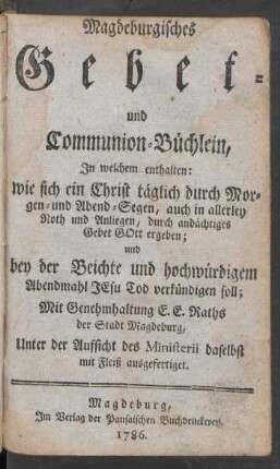 Magdeburgisches Gebet- und Communion-Büchlein, In welchem enthalten: wie sich ein Christ täglich durch Morgen- und Abend-Segen, auch in allerley Noth und Anliegen, durch andächtiges Gebet Gott ergeben; und bey der Beichte und hochwürdigem Abendmahl Jesu Tod verkündigen soll ; Mit Genehmhaltung E. E. Raths der Stadt Magdeburg, Unter der Aufsicht des Ministerii daselbst mit Fleiß ausgefertiget