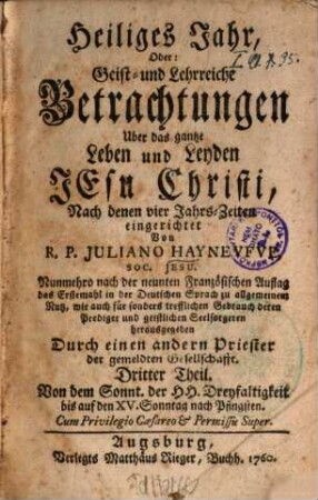 Heiliges Jahr, Oder: Geist- und Lehrreiche Betrachtungen Uber das gantze Leben und Leyden Jesu Christi : Nach denen vier Jahrs-Zeiten eingerichtet. 3, Von dem Sonnt. d. Hh. Dreyfaltigkeit bis auf den XV. Sonntag nach Pfingsten