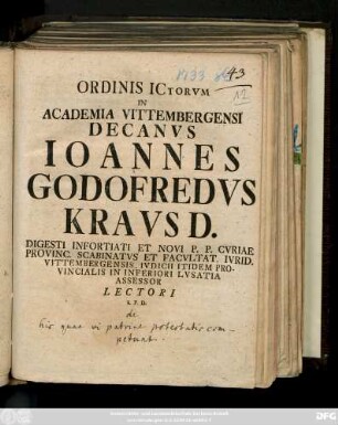 Ordinis ICtorvm In Academia Vittembergensi Decanvs Ioannes Godofredvs Kravs D. Digesti Infortiati Et Novi P. P. Cvriae Provinc. Scabinatvs Et Facvltat. Ivrid. Vittembergensis, Ivdicii Itidem Provincialis in Inferiori Lvsatia Assessor Lectori S. P. D. : [ P.P Vittemberga Dominica XX. post Fest. Trinitat. M DCCXXXIII.]