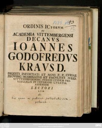 Ordinis ICtorvm In Academia Vittembergensi Decanvs Ioannes Godofredvs Kravs D. Digesti Infortiati Et Novi P. P. Cvriae Provinc. Scabinatvs Et Facvltat. Ivrid. Vittembergensis, Ivdicii Itidem Provincialis in Inferiori Lvsatia Assessor Lectori S. P. D. : [ P.P Vittemberga Dominica XX. post Fest. Trinitat. M DCCXXXIII.]