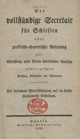 Der vollständige Secretair für Schlesien : oder praktisch-theoretische Anleitung zur Abfassung aller Arten schriftlicher Aufsätze nebst beigefügten Mustern, Beispielen und Schematen : Mit besonderer Berücksichtigung auf die Lokal-Verhältnisse Schlesiens