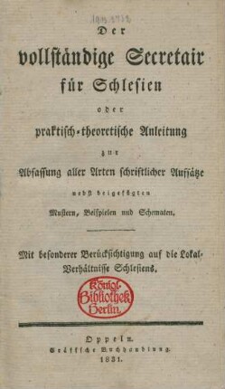 Der vollständige Secretair für Schlesien : oder praktisch-theoretische Anleitung zur Abfassung aller Arten schriftlicher Aufsätze nebst beigefügten Mustern, Beispielen und Schematen : Mit besonderer Berücksichtigung auf die Lokal-Verhältnisse Schlesiens