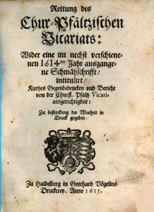 Rettung des Chur-Pfältzischen Vicariats : Wider eine im nechst verschienenen 1614ten Jahr ausgangene Schmähschrifft, intitulirt, Kurtzes Gegenbedencken und Bericht von der Churfl. Pfaltz Vicariatsgerechtigkeit ...