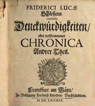 Schlesiens curiose Denckwürdigkeiten oder vollkommene Chronica Von Ober- und Nieder-Schlesien : welche in Sieben Haupt-Theilen vorstellet Alle Fürstenthümer und Herrschafften mit ihren Ober-Regenten, Landes-Fürsten, Hofhaltungen, Stamm-Registern, Verwandtschafften, Herren- und Adelichen Geschlechtern, Tituln, Wappen ... Sowol auch Deren Verfassungen, Regierungs-Arten, Staats- und Justiz-Wesen, Reichthümer, Regalien, Kriegs- und Friedens-Händel ..., [2]. Friderici Lucae Schlesiens curieuser Denckwürdigkeiten oder vollkommener Chronica Andrer Theil