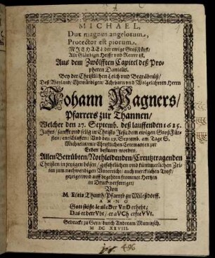 Michael, Dux magnus angelorum, Protector est piorum. Michael der ewige GroßFürst/ Allr Gläubign Helffr und Retter ist : Aus dem Zwölfften Capitel des Propheten Danielis. Bey der Christlichen Leich und Begräbnüß/ Deß Weyland/ Ehrwürdigen/ Achtbarn und Wolgelahrten Herrn Johann Wagners/ Pfarrers zur Thannen/ Welcher den 27. Septemb. deß lauffenden 1625. Jahrs/ sanfft und selig in Christo Jesu dem ewigen GroßFürsten/ entschlaffen/ Und den 29. Septemb. am Tage S. Michaelis/ mit Christlichen Ceremonien zur Erden bestattet worden. Allen Betrübten/ Nothleidenden/ Creutztragenden Christen in jetzigen bösen/ gefehrlichen und kümmerlichen Zeiten zum nothwendigen Unterricht/ auch mercklichen Trost/ gezeiget/ und auff begehren frommer Hertzen in Druck verfertiget