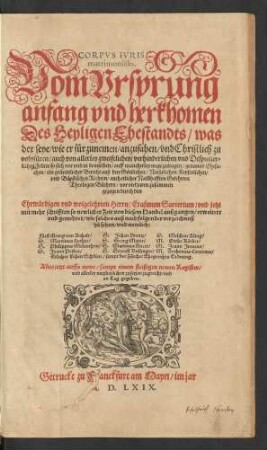 CORPVS IVRIS || matrimonialis.|| Vom Vrsprung || anfang vnd herkhomen || Des Heyligen Ehestandts/ was || der seye/ wie er fürzunemen/ anzufahen/ vnd Christlich zu || volnfüren/ auch von allerley zweifelichen/ verhinderlichen vnd Disputier=||lichen Fellen/ so sich vor vnd in demselben/ auff mancherley wege zutragen/ genannt Ehesa=||chen/ ein gründtlicher Bericht auß den Göttlichen/ Natürlichen/ Keyserlichen/|| vnd Bäpstischen Rechten/ auch etlicher Nam̃hafften Gelehrten || Theologen Büchern/ vor viel jaren zusammen || gezogen durch ... || Erasmum Sarcerium/ vnd jetzt || ... erweitert || vnd gemehret ... || Alles jetzt auffs newe/ sampt einem ... Register/|| ... an Tag gegeben.||(Lob vnd vnschuldt der || Ehefrawen.|| ... ge=||schrieben || ... Durch || M. Johannem Jreneum.|| Jetzt auß Pommerischer Sprach in Meißnische gebracht/ vnd ... || gemehrt.|| Durch || Andream Hondorff/ Pfarrherr zu Draissigk.||)