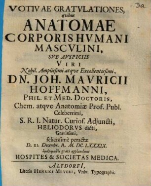 Votivae Gratulationes, quibus Anatomae Corporis Humani Masculini, Sub Auspiciis Viri Nobil. Amplissimi atque Excellentissimi, Dn. Joh. Mauricii Hoffmanni, Phil. Et Med. Doctoris, Chem. atque Anatomiae Prof. Publ. Celeberrimi, S.R.I. Natur. Curios. Adiuncti, Heliodorus dicti, Gravissimi, felicissime peractae D. XI. Decembr. A. M.DC.LXXXIX. homothymadon grati applaudunt Hospites & Societas Medica