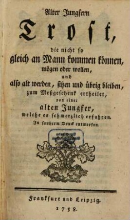 Alter Jungfern Trost, die nicht so gleich an Mann kommen können, mögen oder wollen, und also alt werden, sitzen und übrig bleiben : zum Meßgeschenk ertheilet, von einer alten Jungfer, welche es schmerzlich erfahren : In sauberm Druck entworfen