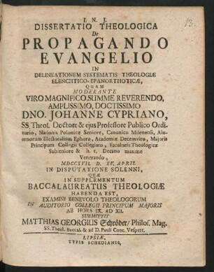 Dissertatio Theologica De Propagando Evangelio In Delineationem Systematis Theologiæ Elenchtico-Epanorthoticæ : Quam Moderante Viro Magnifico, Summe Reverendo, Amplissimo, Doctissimo Dno. Johanne Cypriano, SS. Theol. Doctore & eius Professore Publico Ordinario ... Facultatis Theologicæ Subseniore & h. t. Decano maxime Venerando, MDCCXVII. D. XV. April In Disputatione Solenni, Quæ In Supplementum Baccalaureatus Theologiæ Habenda Est, Examini Benevolo Theologorum In Auditorio Collegii Principum Maioris Ab Hora IX. Ad XII. Submittit Matthias Georgius Schröder, Philos. Mag. SS. Theol. Baccal. & ad D. Pauli Conc. Vespert.