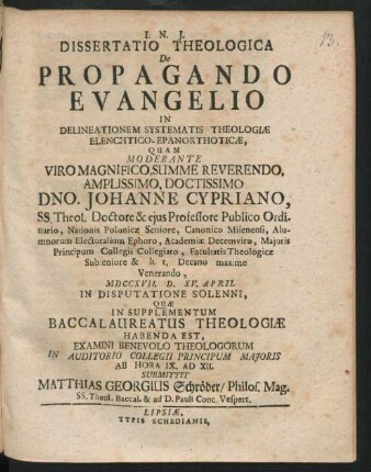 Dissertatio Theologica De Propagando Evangelio In Delineationem Systematis Theologiæ Elenchtico-Epanorthoticæ : Quam Moderante Viro Magnifico, Summe Reverendo, Amplissimo, Doctissimo Dno. Johanne Cypriano, SS. Theol. Doctore & eius Professore Publico Ordinario ... Facultatis Theologicæ Subseniore & h. t. Decano maxime Venerando, MDCCXVII. D. XV. April In Disputatione Solenni, Quæ In Supplementum Baccalaureatus Theologiæ Habenda Est, Examini Benevolo Theologorum In Auditorio Collegii Principum Maioris Ab Hora IX. Ad XII. Submittit Matthias Georgius Schröder, Philos. Mag. SS. Theol. Baccal. & ad D. Pauli Conc. Vespert.
