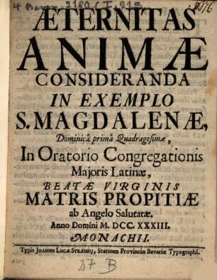 Æternitas Animæ Consideranda In Exemplo S. Magdalenæ : Dominicâ primâ Quadragesimæ, In Oratorio Congregationis Majoris Latinæ, Beatæ Virginis Matris Propitiæ ab Angelo Salutatæ. Anno Domini MDCCXXXIII. Monachii