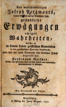 Des wohlehrwürdigen Joseph Pergmayrs, weiland Priesters aus der Gesellschaft Jesu, gründliche Erwägungen ewiger Wahrheiten : welche er in seinem Leben geistlichen Gemeinden in den gewöhnlichen Exercitien beygebracht