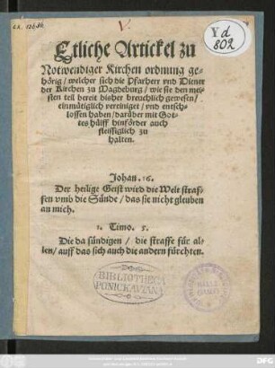 Etliche Artickel zu || Notwendiger Kirchen ordnung ge=||hörig/ welcher sich die Pfarherr vnd Diener || der Kirchen zu Magdeburg/ wie sie den mei=||sten teil bereit bisher breuchlich gewesen/|| einmütiglich vereiniget/ vnd entsch=||lossen haben/ darüber mit Got=||tes hülff hinförder auch || fleissiglich zu || halten.|| ... ||