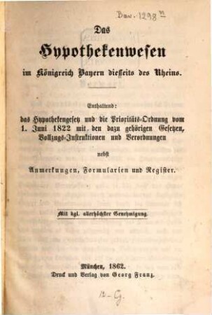 Das Hypothekenwesen in Königreich Bayern : Diesseits des Rheins. Enthaltend: das Hypothekengesetz u. d. Prioritäts-Ordnung vom 1. Juni 1862 mit den dazu gehörigen Gesetzen, Vollzugs-Instruktionen u. Verordnungen nebst Anmerkungen, Formularien