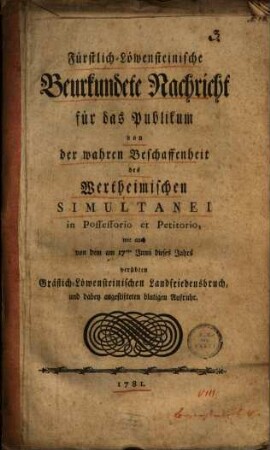 Fürstlich-Löwensteinische Beurkundete Nachricht für das Publikum von der wahren Beschaffenheit des Wertheimischen Simultanei in Possessorio et Petitorio : wie auch von dem am 17ten Junii dieses Jahrs verübten Gräflich-Löwensteinischen Landfriedensbruch, und dabey angestifteten blutigen Aufruhr
