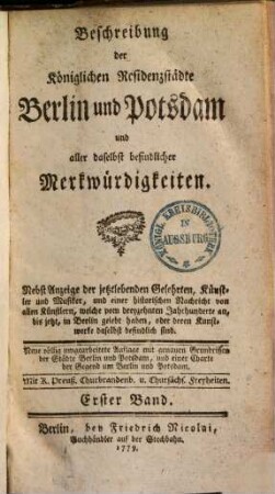 Beschreibung der Königlichen Residenzstädte Berlin und Potsdam und aller daselbst befindlicher Merkwürdigkeiten : Nebst Anzeige der jetztlebenden Gelehrten, Künstler und Musiker, und einer historischen Nachricht von allen Künstlern, welche vom dreyzehnten Jahrhunderte an, bis jetzt, in Berlin gelebt haben, oder deren Kunstwerke daselbst befindlich sind, 1