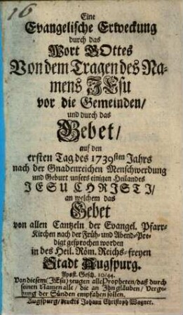 Eine Evangelische Erweckung durch das Wort Gottes Von dem Tragen des Namens Jesu vor die Gemeinden und durch das Gebet auf den ersten Tag des 1739sten Jahrs nach der Gnadenreichen Menschwerdung und Geburt unsers einigen Heilnades Jesu Chrjstj an welchem das Gebet von allen Cantzeln der Evangel. Pfarr-Kirchen nach der Früh- und Abend-Predigt gesprochen worden in des Heil. röm Reichs-freyen Stadt Augspurg