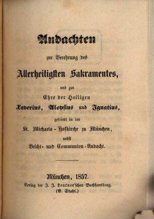 Andachten zur Verehrung des Allerheiligsten Sakramentes, und zur Ehre der Heiligen Xaverius, Aloysius und Ignatius, gefeiert in der St.-Michaels-Hofkirche zu München : nebst Beicht- und Communion-Andacht