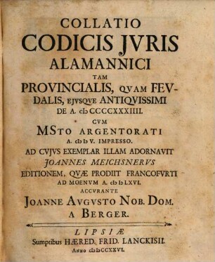 Collatio Codicis Jvris Alamannici : Tam Provincialis, Qvam Fevdalis, Ejvsqve Antiqvissimi De A. MCCCCXXXIIII. Cvm MSto Argentorati A. MDV. Impresso. Ad Cvjvs Exemplar Illam Adornavit Joannes Meichsnervs Editionem, Qvæ Prodiit Francofvrti Ad Moenvm A. MDLXVI.