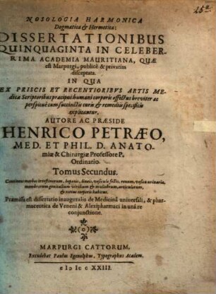 Nosologia Harmonica Dogmatica & Hermetica : Dissertationibus Quinquaginta In Celeberrima Academia Mauritiana, quæ est Marpurgi, publicè & privatim disceptata, In Qua Ex Priscis Ac Recentioribus Artis Medicæ Scriptoribus præcipui partium humani corporis affectus a capite ad calcem breviter ac perspicuè cum succinctis curis & remediis specificis explicantur, 2. Continens morbos intestinorum, hepatis, lineis, vesiculæ, renum, vesicæ urinariæ, membrorum genitalium virilium & muliebrum, articulorum, et totius corporis habitus