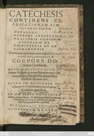 CATECHESIS || CONTINENS EX=||PLICATIONEM SIM-||PLICEM ET BREVEM,|| DECALOGI:|| SYMBOLI APOSTOLICI:|| ORATIONIS DOMINICAE:|| DOCTRINAE DE || POENITENTIA ET DE || SACRAMENTIS:|| Contextam ex scriptis reuerendi viri D. PHI-||LIPPI MELANTHONIS, & || CORPORE DO=||ctrinae Christianae,|| QVOD AMPLECTVNTVR AC || tuentur Ecclesiae regionum Saxonicarum et Mis-||nicarum ... || EDITA IN ACADEMIA VVI-||tebergensi ... || ET IAM DENVO RECOGNITA || addita consignatione, in quibus partibus scriptorum || D. Philippi extent loca, hactenus ab aliqui-||bus impugnata in hac Catechesi.||