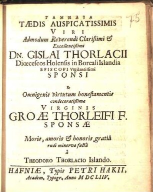Tamēlia Tædis Auspicatissimis Viri ... Dn. Gislai Thorlacii Diœceseos Holensis in Boreali Islandia Episcopi ... Sponsi & ... Virginis Groæ Thorleifi F. Sponsæ : Moris, amoris & honoris gratiâ rudi minerva facta â Theodoro Thorlacio Islando