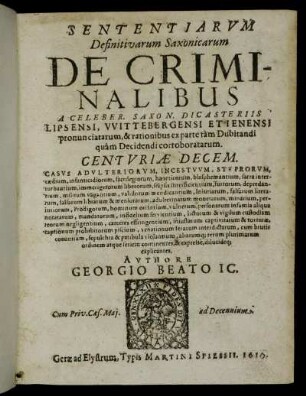 Sententiarum Definitivarum Saxonicarum De Criminalibus A Celeber. Saxon. Dicasteriis Lipsensi, Wittebergensi Et Ienensi pronunciatarum, & rationibus ex parte tam Dubitandi quam Decidendi corroboratarum. Centuriae Decem : Casus Adulteriorum, Incestuum, Stuprorum, caedium, infanticidiorum, sacrilegiorum, haereticorum, blasphemantium, sacra interturbantium ... aliarumq[ue] rerum plurimarum ordinem atque seriem continentes, & expresse, dilucideq[ue] explicantes