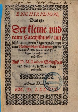Enchiridion; Das ist, Der kleine und raine Catechismus, mit schönen wewen Figuren, sampt einer Nothwendigen Schutzred, für die Gemaine Pfarherrm und Prediger gemehret und gebessert : Auß D. M. Lutheri Schrifften und Büchern, zu Wittenberg gedruckt