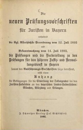 Die neuen Prüfungsvorschriften für Juristen in Bayern enthaltend die k. Allenhöchste Verordnung vom 12. Juli 1893, und Bekanntmachung vom 14. Juli 1893, die Prüfungen und die Vorbereitung zu den Prüfungen für den höheren Justiz- und Verwaltungsdienst in Bayern etc ... betreffend, nebst einem Anhang die Bedingungen für die Erwerbung des Doktorgrades bei den Juristenfakultäten an den bayerischen Landes-Universitäten