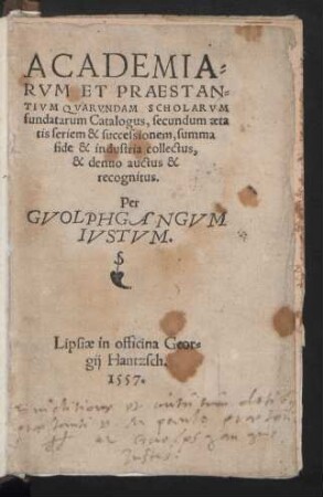 ACADEMIA=||RVM ET PRAESTAN=||TIVM QVARVNDAM SCHOLARVM || fundatarum Catalogus, secundum aeta||tis seriem & successionem, summa || fide & industria collectus,|| & denuo auctus & || recognitus.|| Per || GVOLPHGANGVM || IVSTVM.||