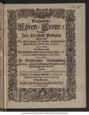 Stolpenische Ehren-Crone/ Das ist: Zwo Christliche Predigten Deren eine Bey Einweihung der wieder aufgebaueten Stadt-Kirchen daselbst/ am 1. Augusti, Anno 1649. Die Andere aber Bey Einweihung der neuen Orgel/ den 22. Februarii ... Anno 1652. ... gehalten ...