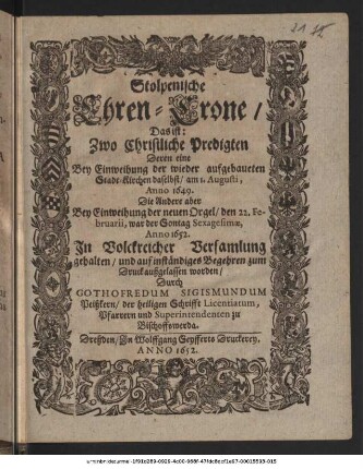 Stolpenische Ehren-Crone/ Das ist: Zwo Christliche Predigten Deren eine Bey Einweihung der wieder aufgebaueten Stadt-Kirchen daselbst/ am 1. Augusti, Anno 1649. Die Andere aber Bey Einweihung der neuen Orgel/ den 22. Februarii ... Anno 1652. ... gehalten ...