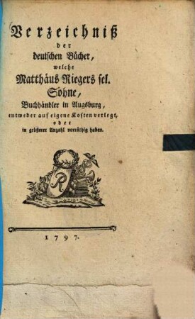 Verzeichniß der deutschen Bücher, welche Matthäus Rieger's sel. Söhne, entweder auf eigene Kosten verlegt, oder in größerer Anzahl vorräthig haben