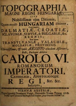 Topographia Magni Regni Hungariae, Sive Nobilissimae eius Ditionis, quam modo Hungariam dicimus : cum annexis Dalmatiae, Croatiae, Sclavoniae, Serviae, & Bulgariae &c. Regnis; Tum etiam Transylvaniae, Valachiae, Moldaviae, Provinciis. Gloriosißimo, & vere Augusto eiusdem Assertori, Belli, Pacisque Arbitro Carolo VI. Romanorum Imperatori, Catholico, Apostolicoque Regi, &c. &c. Inscripta