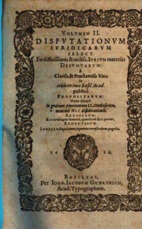 Volumen ... Disputationum Iuridicarum Selectiorum: Ex difficilimis & utiliss. Iurium materiis Desumtarum: a Clariss. & Praestantiss. Viris in celeberrima Basil. Acad. publice Propositarum : In ordinem huncce, quantum fieri potuit, Redactarum: & nunc denuo In gratiam plurimorum LL. Studiosorum, maxime Haec desiderantium, Recusarum: Per Joan. Jacobum Genathium, praedictae Acad. Typographum ... ; indicem singularum sequentes monstrabunt pagellae, 2
