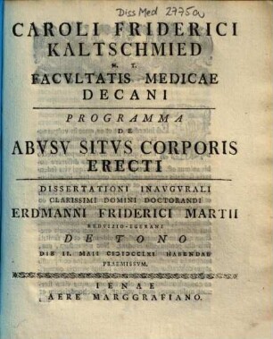 Caroli Friderici Kaltschmied H. T. Facvltatis Medicae Decani Programma De Abvsv Sitvs Corporis Erecti : Dissertationi Inavgvrali Clarissimi Domini Doctorandi Erdmanni Friderici Martii Redvizio-Egerani De Tono Die II. Maii MDCCLXI Habendae Praemissvm