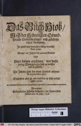Das Buch Hiob : Nach der Hebreischen Grundsprache Gottsfürchtiger und gelehrter Lehrer Auslegung: In zwölf und dreyzehen silbige deutsche Reime gesetzt/ Sampt den Inhalt des gantzen Buchs/ Und Einer kurtzen erzehlung/ wer dieser heilige Mann gewesen/ und zu welcher zeit er gelebet ; Die Inhalte seind bey jedem Capittel anfangs in ein vierzeiliches gesetz/ Die Lehren aber zu ende deßelben in sechs zeilige gesetze verfaßet
