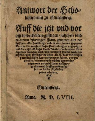 Antwort der Scholasticorum zu Wittemberg. Auff die jtzt vnd vor offt widerholten, gifftigen, falschen vnd erlogenen lesterungen Flacij, genomen aus der Historia aller handlung, vnd in eine summa gezogen, Daraus die warheit diesen streit belangent ... erwiesen wird ...