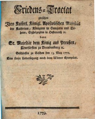 Friedens-Tractat zwischen Ihro Kaiserl. Königl. Apostolischen Majestät der Kaiserinn, Königinn in Hungarn und Böheim, Erzherzoginn in Oesterreich [et]c. dann Sr. Majestät dem König aus Preußen, Churfürsten zu Brandenburg [et]c. : Geschlossen zu Teschen den 13. May 1779.