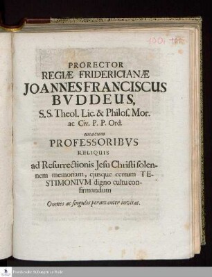 Prorector Regiæ Fridericianæ Joannes Franciscus Bvddeus, S.S. Theol. Lic. & Philos. Mor. ac Civ. P.P. Ord. una cum Professoribvs Reliquis ad Resurrectionis Jesu Christi solennem memoriam, ejusque certum Testimonivm digno cultu confirmandum Omnes ac singulos peramanter invitat