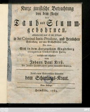 Kurtze juristische Betrachtung von dem Recht der Taub- und Stummgebohrnen, absonderlich was es mit selbigen in der Criminal Iuris-Prudenz, und Peinlichen Bestrafung vor eine Beschaffenheit habe, Bey einem Sich in dem Herzogthum Magdeburg ereugneten sonderlichen Falle : Nebst einem medizinischen Bedenken von Schierlings-Kraut